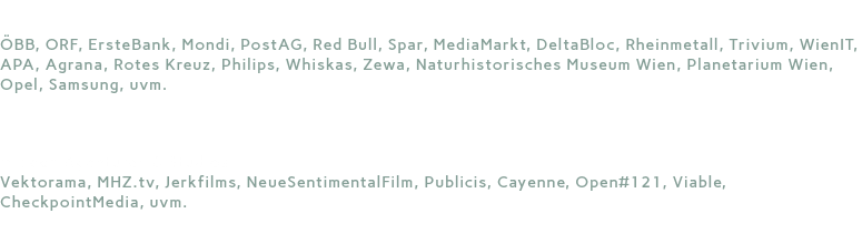 Seit 25 Jahren für ÖBB, ORF, ErsteBank, Mondi, PostAG, Red Bull, Spar, MediaMarkt, DeltaBloc, Rheinmetall, Trivium, WienIT, APA, Agrana, Rotes Kreuz, Philips, Whiskas, Zewa, Naturhistorisches Museum Wien, Planetarium Wien, Opel, Samsung, uvm.  mit den Agenturen & Studios Vektorama, MHZ.tv, Jerkfilms, NeueSentimentalFilm, Publicis, Cayenne, Open#121, Viable, CheckpointMedia, uvm.
